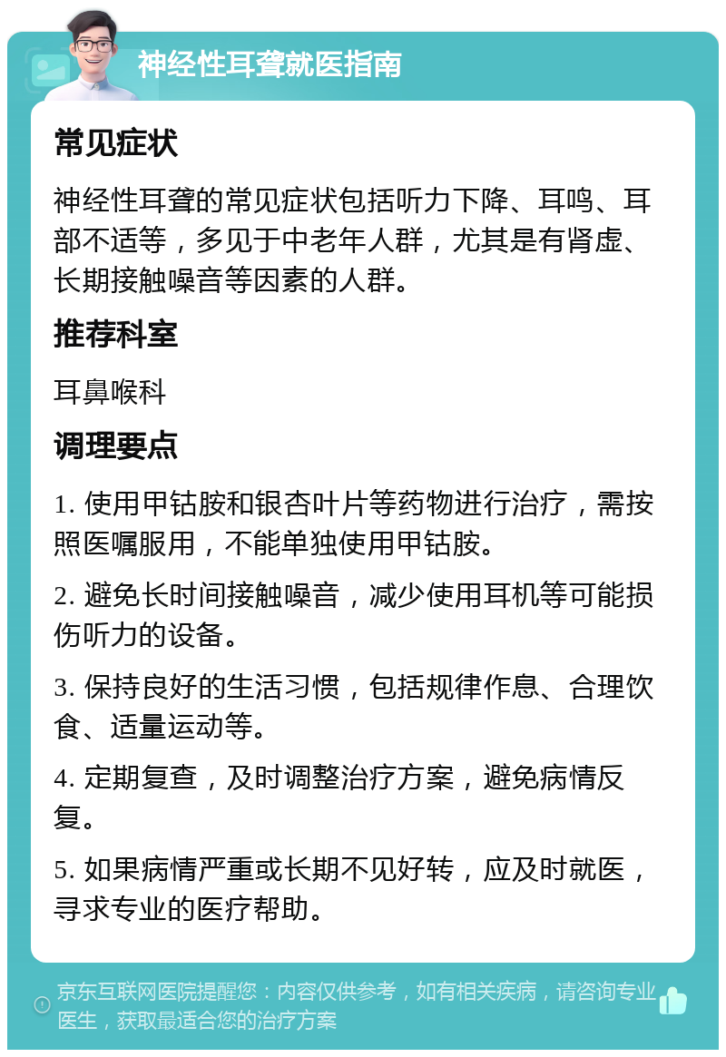 神经性耳聋就医指南 常见症状 神经性耳聋的常见症状包括听力下降、耳鸣、耳部不适等，多见于中老年人群，尤其是有肾虚、长期接触噪音等因素的人群。 推荐科室 耳鼻喉科 调理要点 1. 使用甲钴胺和银杏叶片等药物进行治疗，需按照医嘱服用，不能单独使用甲钴胺。 2. 避免长时间接触噪音，减少使用耳机等可能损伤听力的设备。 3. 保持良好的生活习惯，包括规律作息、合理饮食、适量运动等。 4. 定期复查，及时调整治疗方案，避免病情反复。 5. 如果病情严重或长期不见好转，应及时就医，寻求专业的医疗帮助。