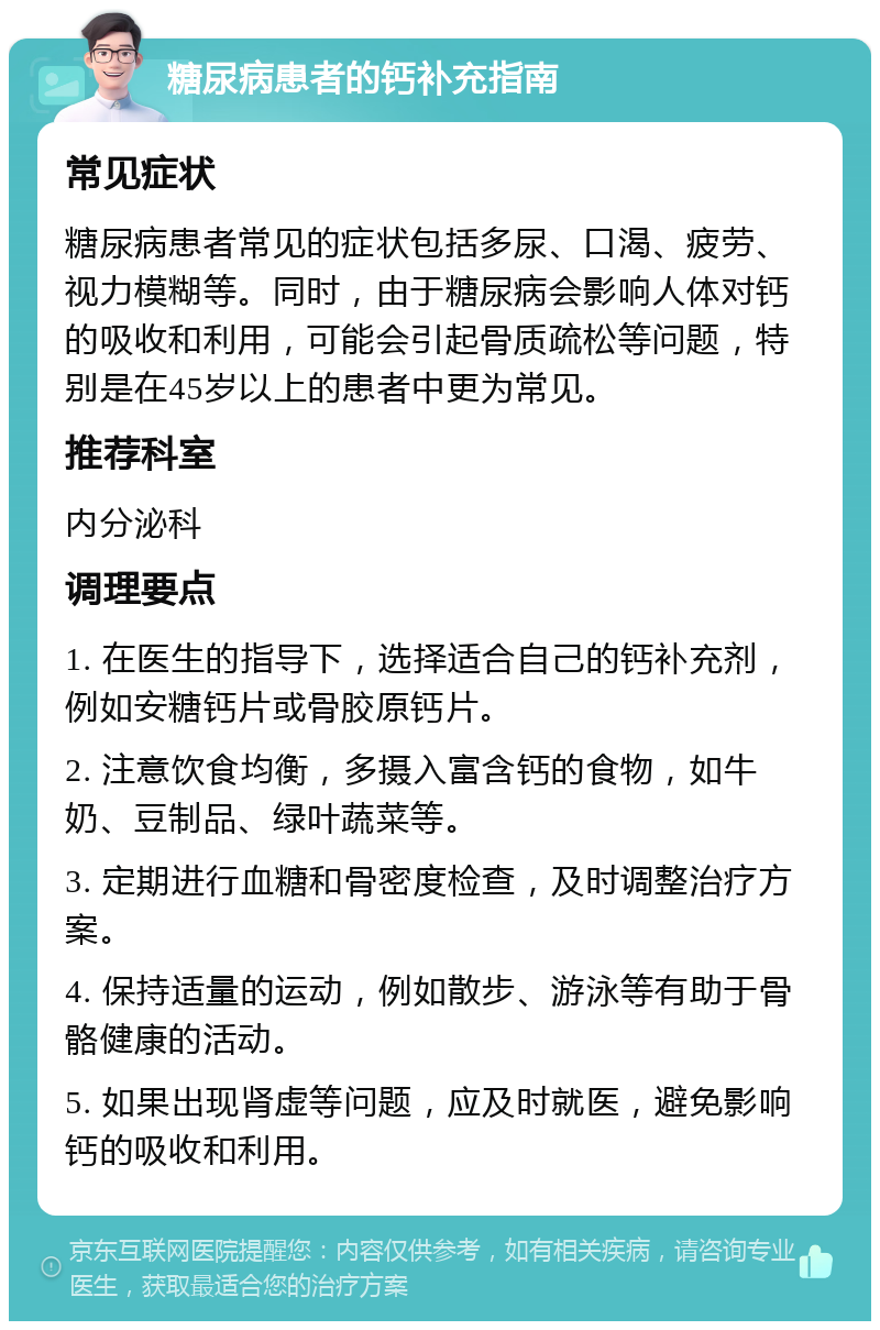 糖尿病患者的钙补充指南 常见症状 糖尿病患者常见的症状包括多尿、口渴、疲劳、视力模糊等。同时，由于糖尿病会影响人体对钙的吸收和利用，可能会引起骨质疏松等问题，特别是在45岁以上的患者中更为常见。 推荐科室 内分泌科 调理要点 1. 在医生的指导下，选择适合自己的钙补充剂，例如安糖钙片或骨胶原钙片。 2. 注意饮食均衡，多摄入富含钙的食物，如牛奶、豆制品、绿叶蔬菜等。 3. 定期进行血糖和骨密度检查，及时调整治疗方案。 4. 保持适量的运动，例如散步、游泳等有助于骨骼健康的活动。 5. 如果出现肾虚等问题，应及时就医，避免影响钙的吸收和利用。