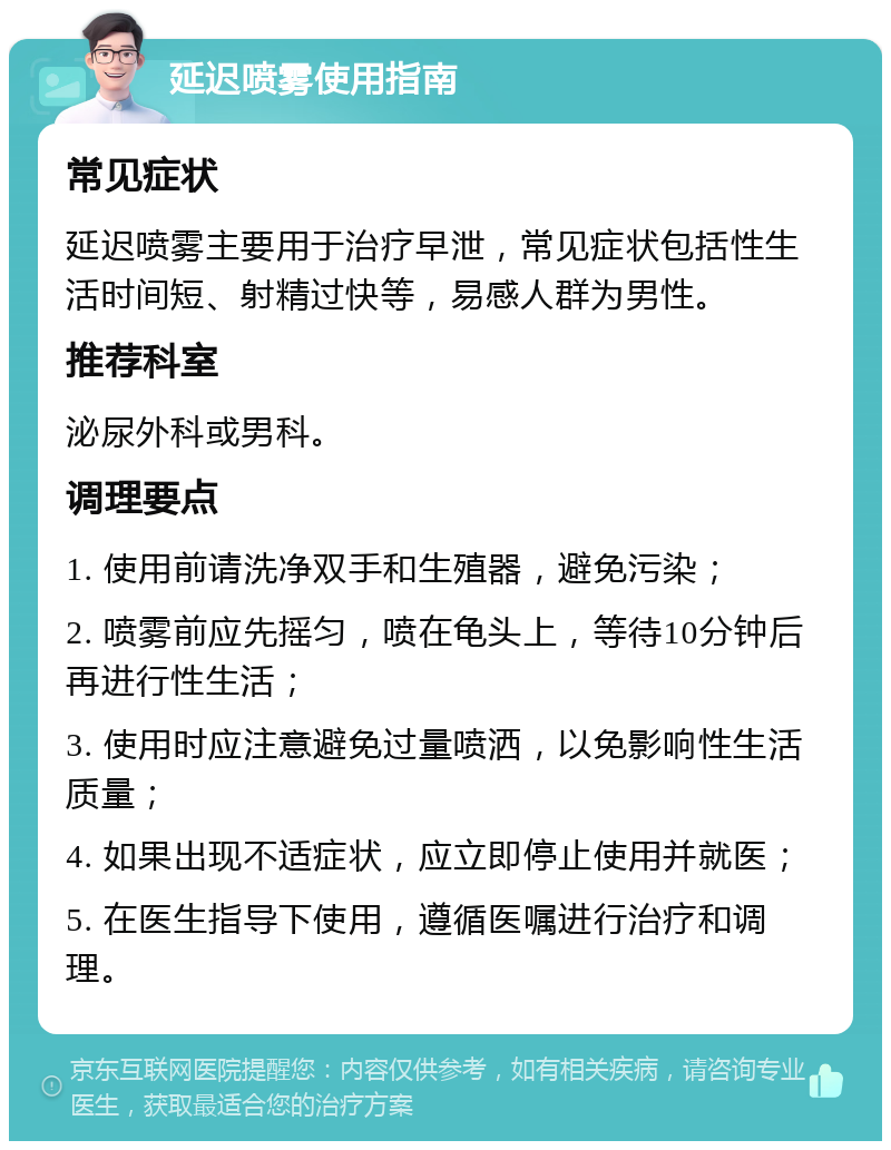 延迟喷雾使用指南 常见症状 延迟喷雾主要用于治疗早泄，常见症状包括性生活时间短、射精过快等，易感人群为男性。 推荐科室 泌尿外科或男科。 调理要点 1. 使用前请洗净双手和生殖器，避免污染； 2. 喷雾前应先摇匀，喷在龟头上，等待10分钟后再进行性生活； 3. 使用时应注意避免过量喷洒，以免影响性生活质量； 4. 如果出现不适症状，应立即停止使用并就医； 5. 在医生指导下使用，遵循医嘱进行治疗和调理。