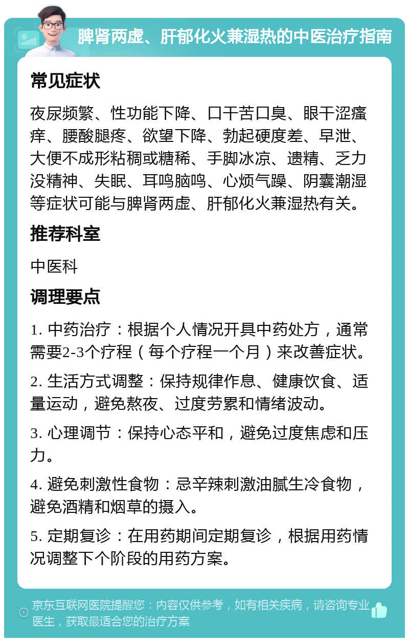 脾肾两虚、肝郁化火兼湿热的中医治疗指南 常见症状 夜尿频繁、性功能下降、口干苦口臭、眼干涩瘙痒、腰酸腿疼、欲望下降、勃起硬度差、早泄、大便不成形粘稠或糖稀、手脚冰凉、遗精、乏力没精神、失眠、耳鸣脑鸣、心烦气躁、阴囊潮湿等症状可能与脾肾两虚、肝郁化火兼湿热有关。 推荐科室 中医科 调理要点 1. 中药治疗：根据个人情况开具中药处方，通常需要2-3个疗程（每个疗程一个月）来改善症状。 2. 生活方式调整：保持规律作息、健康饮食、适量运动，避免熬夜、过度劳累和情绪波动。 3. 心理调节：保持心态平和，避免过度焦虑和压力。 4. 避免刺激性食物：忌辛辣刺激油腻生冷食物，避免酒精和烟草的摄入。 5. 定期复诊：在用药期间定期复诊，根据用药情况调整下个阶段的用药方案。