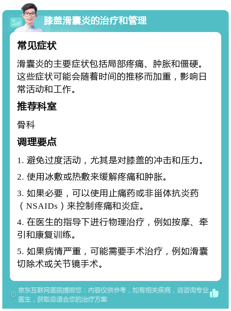 膝盖滑囊炎的治疗和管理 常见症状 滑囊炎的主要症状包括局部疼痛、肿胀和僵硬。这些症状可能会随着时间的推移而加重，影响日常活动和工作。 推荐科室 骨科 调理要点 1. 避免过度活动，尤其是对膝盖的冲击和压力。 2. 使用冰敷或热敷来缓解疼痛和肿胀。 3. 如果必要，可以使用止痛药或非甾体抗炎药（NSAIDs）来控制疼痛和炎症。 4. 在医生的指导下进行物理治疗，例如按摩、牵引和康复训练。 5. 如果病情严重，可能需要手术治疗，例如滑囊切除术或关节镜手术。