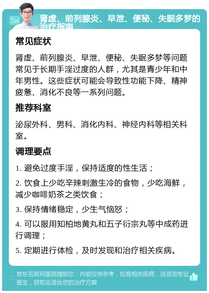 肾虚、前列腺炎、早泄、便秘、失眠多梦的治疗指南 常见症状 肾虚、前列腺炎、早泄、便秘、失眠多梦等问题常见于长期手淫过度的人群，尤其是青少年和中年男性。这些症状可能会导致性功能下降、精神疲惫、消化不良等一系列问题。 推荐科室 泌尿外科、男科、消化内科、神经内科等相关科室。 调理要点 1. 避免过度手淫，保持适度的性生活； 2. 饮食上少吃辛辣刺激生冷的食物，少吃海鲜，减少咖啡奶茶之类饮食； 3. 保持情绪稳定，少生气恼怒； 4. 可以服用知柏地黄丸和五子衍宗丸等中成药进行调理； 5. 定期进行体检，及时发现和治疗相关疾病。