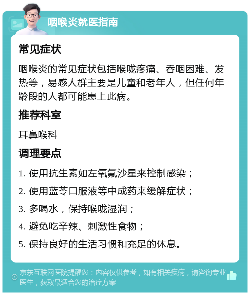 咽喉炎就医指南 常见症状 咽喉炎的常见症状包括喉咙疼痛、吞咽困难、发热等，易感人群主要是儿童和老年人，但任何年龄段的人都可能患上此病。 推荐科室 耳鼻喉科 调理要点 1. 使用抗生素如左氧氟沙星来控制感染； 2. 使用蓝苓口服液等中成药来缓解症状； 3. 多喝水，保持喉咙湿润； 4. 避免吃辛辣、刺激性食物； 5. 保持良好的生活习惯和充足的休息。