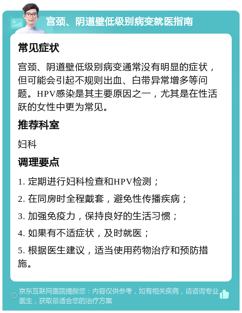 宫颈、阴道壁低级别病变就医指南 常见症状 宫颈、阴道壁低级别病变通常没有明显的症状，但可能会引起不规则出血、白带异常增多等问题。HPV感染是其主要原因之一，尤其是在性活跃的女性中更为常见。 推荐科室 妇科 调理要点 1. 定期进行妇科检查和HPV检测； 2. 在同房时全程戴套，避免性传播疾病； 3. 加强免疫力，保持良好的生活习惯； 4. 如果有不适症状，及时就医； 5. 根据医生建议，适当使用药物治疗和预防措施。