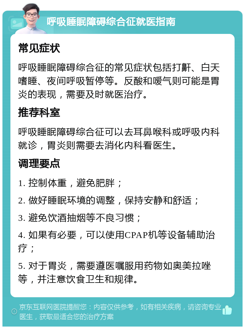 呼吸睡眠障碍综合征就医指南 常见症状 呼吸睡眠障碍综合征的常见症状包括打鼾、白天嗜睡、夜间呼吸暂停等。反酸和嗳气则可能是胃炎的表现，需要及时就医治疗。 推荐科室 呼吸睡眠障碍综合征可以去耳鼻喉科或呼吸内科就诊，胃炎则需要去消化内科看医生。 调理要点 1. 控制体重，避免肥胖； 2. 做好睡眠环境的调整，保持安静和舒适； 3. 避免饮酒抽烟等不良习惯； 4. 如果有必要，可以使用CPAP机等设备辅助治疗； 5. 对于胃炎，需要遵医嘱服用药物如奥美拉唑等，并注意饮食卫生和规律。