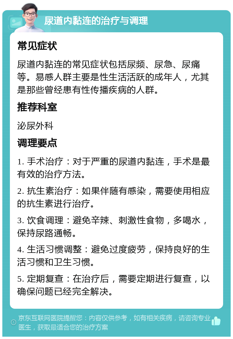 尿道内黏连的治疗与调理 常见症状 尿道内黏连的常见症状包括尿频、尿急、尿痛等。易感人群主要是性生活活跃的成年人，尤其是那些曾经患有性传播疾病的人群。 推荐科室 泌尿外科 调理要点 1. 手术治疗：对于严重的尿道内黏连，手术是最有效的治疗方法。 2. 抗生素治疗：如果伴随有感染，需要使用相应的抗生素进行治疗。 3. 饮食调理：避免辛辣、刺激性食物，多喝水，保持尿路通畅。 4. 生活习惯调整：避免过度疲劳，保持良好的生活习惯和卫生习惯。 5. 定期复查：在治疗后，需要定期进行复查，以确保问题已经完全解决。