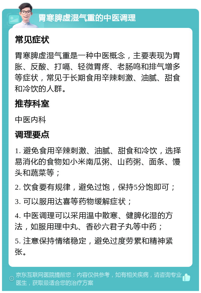 胃寒脾虚湿气重的中医调理 常见症状 胃寒脾虚湿气重是一种中医概念，主要表现为胃胀、反酸、打嗝、轻微胃疼、老肠鸣和排气增多等症状，常见于长期食用辛辣刺激、油腻、甜食和冷饮的人群。 推荐科室 中医内科 调理要点 1. 避免食用辛辣刺激、油腻、甜食和冷饮，选择易消化的食物如小米南瓜粥、山药粥、面条、馒头和蔬菜等； 2. 饮食要有规律，避免过饱，保持5分饱即可； 3. 可以服用达喜等药物缓解症状； 4. 中医调理可以采用温中散寒、健脾化湿的方法，如服用理中丸、香砂六君子丸等中药； 5. 注意保持情绪稳定，避免过度劳累和精神紧张。