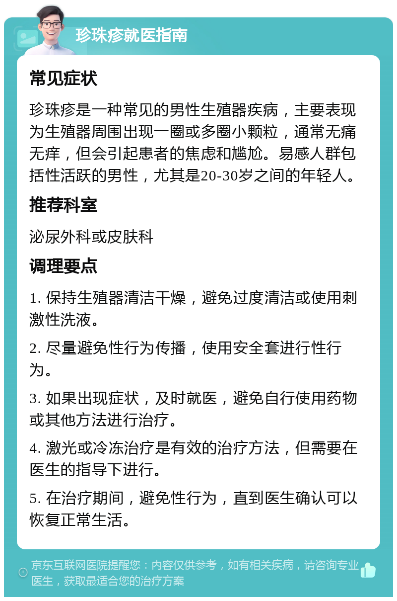 珍珠疹就医指南 常见症状 珍珠疹是一种常见的男性生殖器疾病，主要表现为生殖器周围出现一圈或多圈小颗粒，通常无痛无痒，但会引起患者的焦虑和尴尬。易感人群包括性活跃的男性，尤其是20-30岁之间的年轻人。 推荐科室 泌尿外科或皮肤科 调理要点 1. 保持生殖器清洁干燥，避免过度清洁或使用刺激性洗液。 2. 尽量避免性行为传播，使用安全套进行性行为。 3. 如果出现症状，及时就医，避免自行使用药物或其他方法进行治疗。 4. 激光或冷冻治疗是有效的治疗方法，但需要在医生的指导下进行。 5. 在治疗期间，避免性行为，直到医生确认可以恢复正常生活。