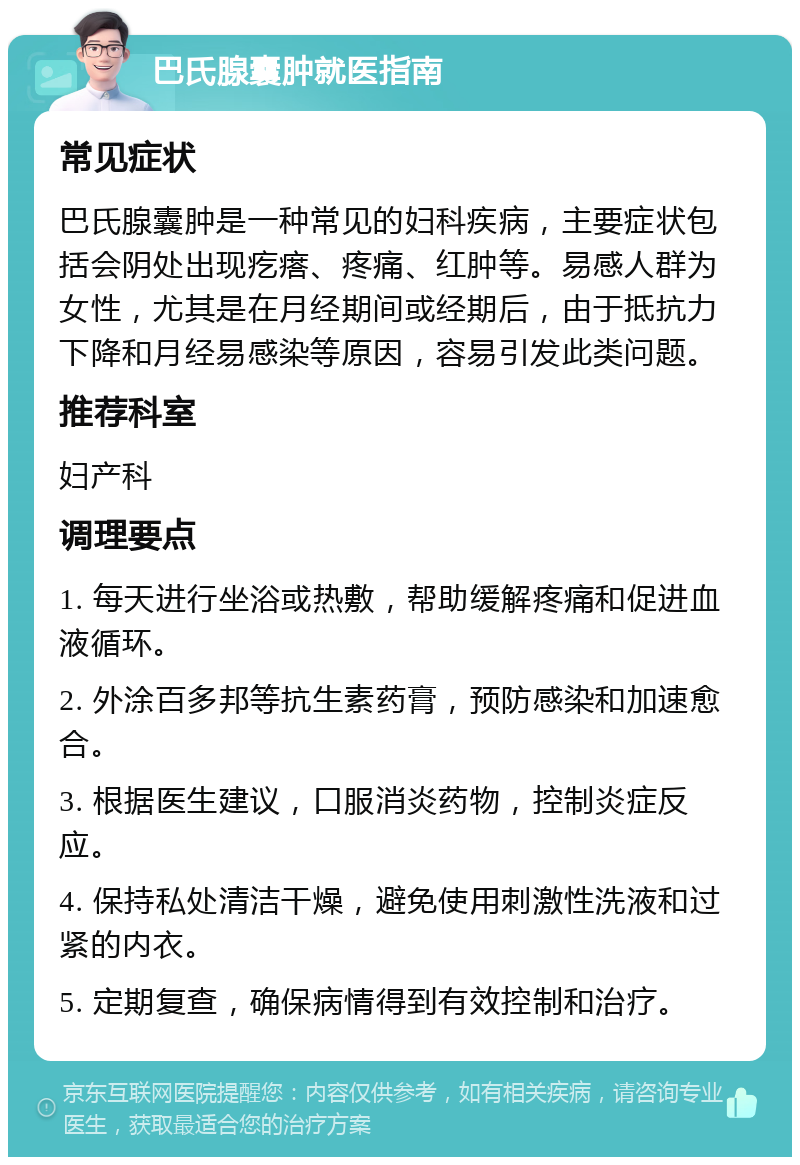 巴氏腺囊肿就医指南 常见症状 巴氏腺囊肿是一种常见的妇科疾病，主要症状包括会阴处出现疙瘩、疼痛、红肿等。易感人群为女性，尤其是在月经期间或经期后，由于抵抗力下降和月经易感染等原因，容易引发此类问题。 推荐科室 妇产科 调理要点 1. 每天进行坐浴或热敷，帮助缓解疼痛和促进血液循环。 2. 外涂百多邦等抗生素药膏，预防感染和加速愈合。 3. 根据医生建议，口服消炎药物，控制炎症反应。 4. 保持私处清洁干燥，避免使用刺激性洗液和过紧的内衣。 5. 定期复查，确保病情得到有效控制和治疗。