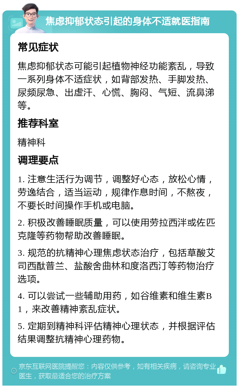 焦虑抑郁状态引起的身体不适就医指南 常见症状 焦虑抑郁状态可能引起植物神经功能紊乱，导致一系列身体不适症状，如背部发热、手脚发热、尿频尿急、出虚汗、心慌、胸闷、气短、流鼻涕等。 推荐科室 精神科 调理要点 1. 注意生活行为调节，调整好心态，放松心情，劳逸结合，适当运动，规律作息时间，不熬夜，不要长时间操作手机或电脑。 2. 积极改善睡眠质量，可以使用劳拉西泮或佐匹克隆等药物帮助改善睡眠。 3. 规范的抗精神心理焦虑状态治疗，包括草酸艾司西酞普兰、盐酸舍曲林和度洛西汀等药物治疗选项。 4. 可以尝试一些辅助用药，如谷维素和维生素B1，来改善精神紊乱症状。 5. 定期到精神科评估精神心理状态，并根据评估结果调整抗精神心理药物。