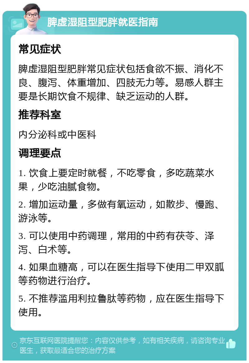 脾虚湿阻型肥胖就医指南 常见症状 脾虚湿阻型肥胖常见症状包括食欲不振、消化不良、腹泻、体重增加、四肢无力等。易感人群主要是长期饮食不规律、缺乏运动的人群。 推荐科室 内分泌科或中医科 调理要点 1. 饮食上要定时就餐，不吃零食，多吃蔬菜水果，少吃油腻食物。 2. 增加运动量，多做有氧运动，如散步、慢跑、游泳等。 3. 可以使用中药调理，常用的中药有茯苓、泽泻、白术等。 4. 如果血糖高，可以在医生指导下使用二甲双胍等药物进行治疗。 5. 不推荐滥用利拉鲁肽等药物，应在医生指导下使用。