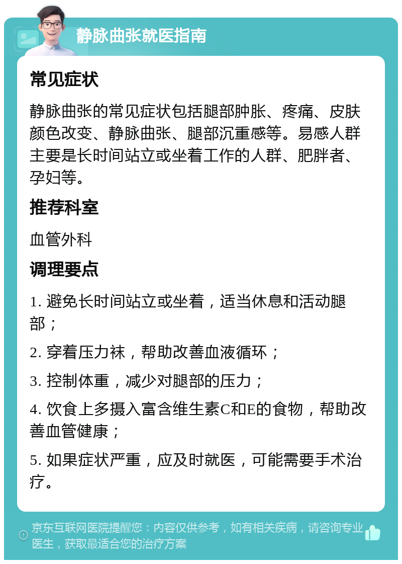 静脉曲张就医指南 常见症状 静脉曲张的常见症状包括腿部肿胀、疼痛、皮肤颜色改变、静脉曲张、腿部沉重感等。易感人群主要是长时间站立或坐着工作的人群、肥胖者、孕妇等。 推荐科室 血管外科 调理要点 1. 避免长时间站立或坐着，适当休息和活动腿部； 2. 穿着压力袜，帮助改善血液循环； 3. 控制体重，减少对腿部的压力； 4. 饮食上多摄入富含维生素C和E的食物，帮助改善血管健康； 5. 如果症状严重，应及时就医，可能需要手术治疗。