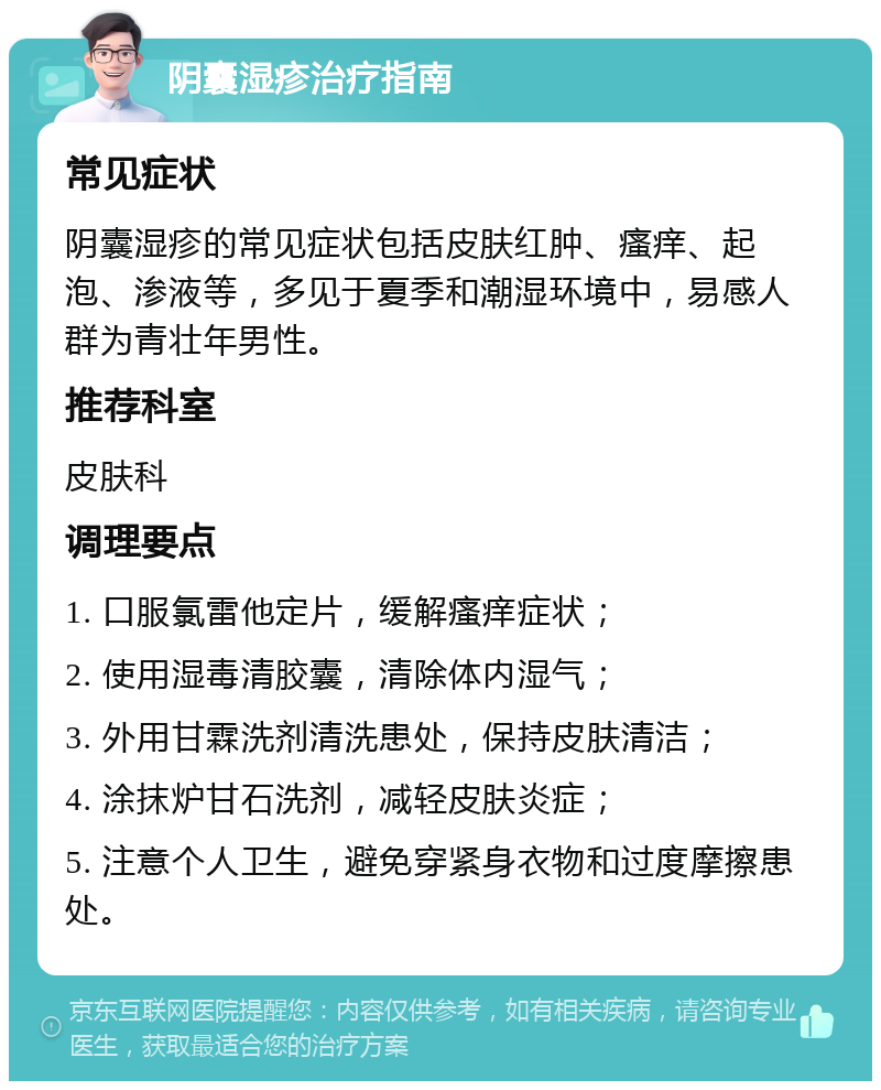 阴囊湿疹治疗指南 常见症状 阴囊湿疹的常见症状包括皮肤红肿、瘙痒、起泡、渗液等，多见于夏季和潮湿环境中，易感人群为青壮年男性。 推荐科室 皮肤科 调理要点 1. 口服氯雷他定片，缓解瘙痒症状； 2. 使用湿毒清胶囊，清除体内湿气； 3. 外用甘霖洗剂清洗患处，保持皮肤清洁； 4. 涂抹炉甘石洗剂，减轻皮肤炎症； 5. 注意个人卫生，避免穿紧身衣物和过度摩擦患处。