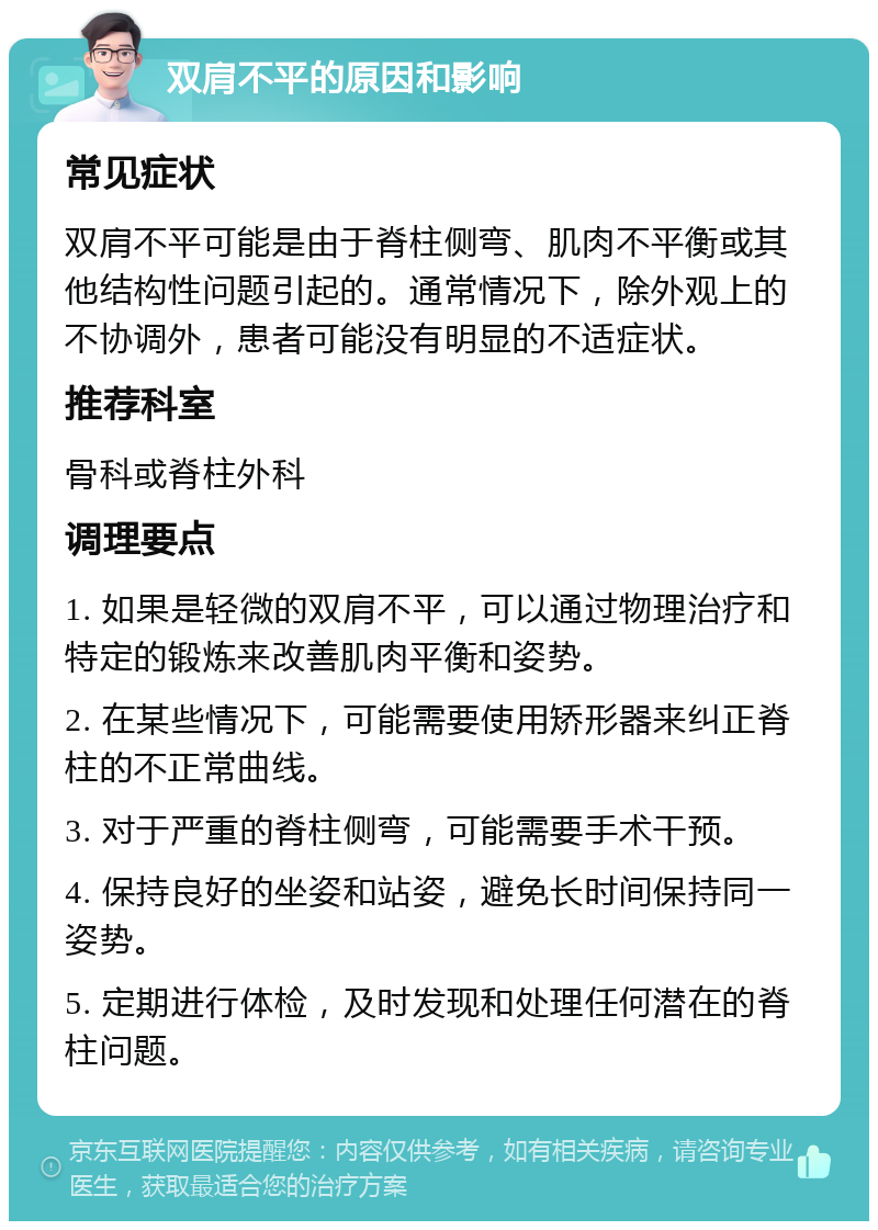 双肩不平的原因和影响 常见症状 双肩不平可能是由于脊柱侧弯、肌肉不平衡或其他结构性问题引起的。通常情况下，除外观上的不协调外，患者可能没有明显的不适症状。 推荐科室 骨科或脊柱外科 调理要点 1. 如果是轻微的双肩不平，可以通过物理治疗和特定的锻炼来改善肌肉平衡和姿势。 2. 在某些情况下，可能需要使用矫形器来纠正脊柱的不正常曲线。 3. 对于严重的脊柱侧弯，可能需要手术干预。 4. 保持良好的坐姿和站姿，避免长时间保持同一姿势。 5. 定期进行体检，及时发现和处理任何潜在的脊柱问题。