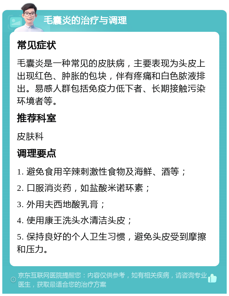 毛囊炎的治疗与调理 常见症状 毛囊炎是一种常见的皮肤病，主要表现为头皮上出现红色、肿胀的包块，伴有疼痛和白色脓液排出。易感人群包括免疫力低下者、长期接触污染环境者等。 推荐科室 皮肤科 调理要点 1. 避免食用辛辣刺激性食物及海鲜、酒等； 2. 口服消炎药，如盐酸米诺环素； 3. 外用夫西地酸乳膏； 4. 使用康王洗头水清洁头皮； 5. 保持良好的个人卫生习惯，避免头皮受到摩擦和压力。