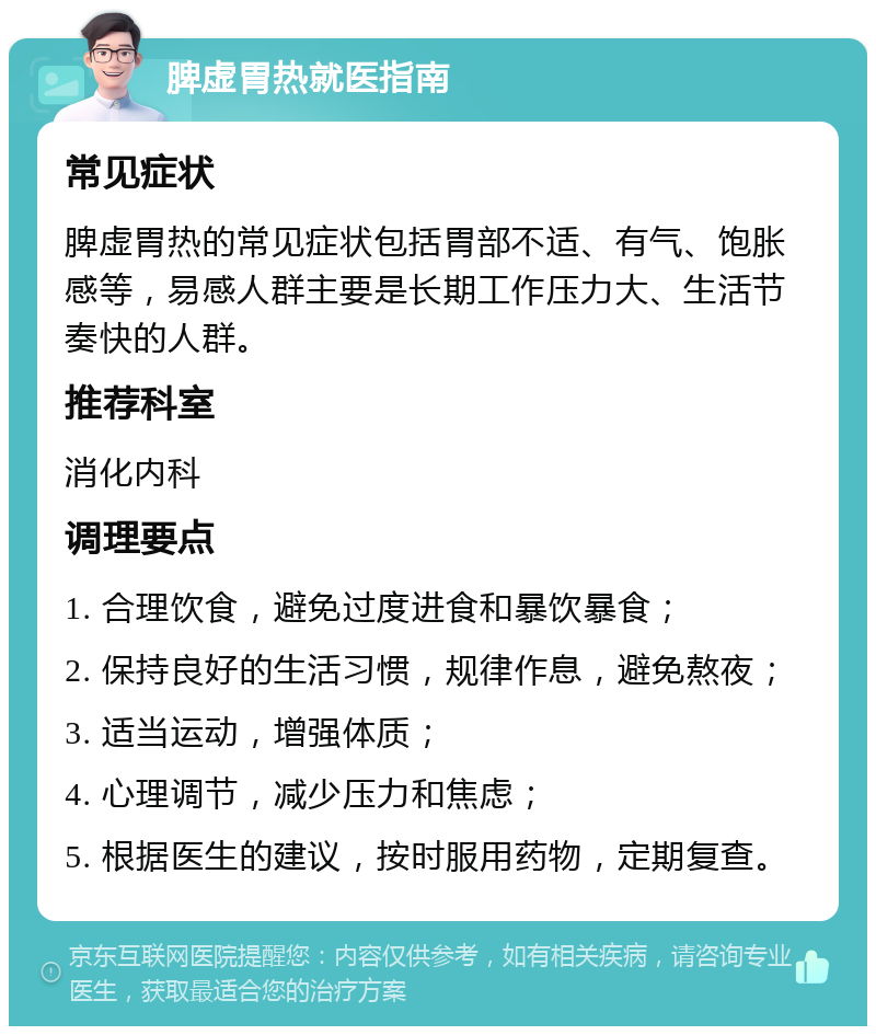 脾虚胃热就医指南 常见症状 脾虚胃热的常见症状包括胃部不适、有气、饱胀感等，易感人群主要是长期工作压力大、生活节奏快的人群。 推荐科室 消化内科 调理要点 1. 合理饮食，避免过度进食和暴饮暴食； 2. 保持良好的生活习惯，规律作息，避免熬夜； 3. 适当运动，增强体质； 4. 心理调节，减少压力和焦虑； 5. 根据医生的建议，按时服用药物，定期复查。