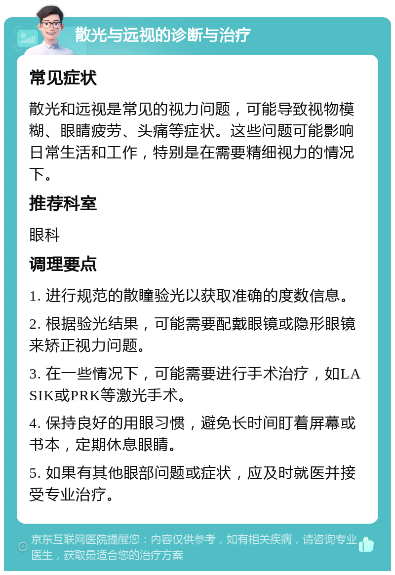 散光与远视的诊断与治疗 常见症状 散光和远视是常见的视力问题，可能导致视物模糊、眼睛疲劳、头痛等症状。这些问题可能影响日常生活和工作，特别是在需要精细视力的情况下。 推荐科室 眼科 调理要点 1. 进行规范的散瞳验光以获取准确的度数信息。 2. 根据验光结果，可能需要配戴眼镜或隐形眼镜来矫正视力问题。 3. 在一些情况下，可能需要进行手术治疗，如LASIK或PRK等激光手术。 4. 保持良好的用眼习惯，避免长时间盯着屏幕或书本，定期休息眼睛。 5. 如果有其他眼部问题或症状，应及时就医并接受专业治疗。