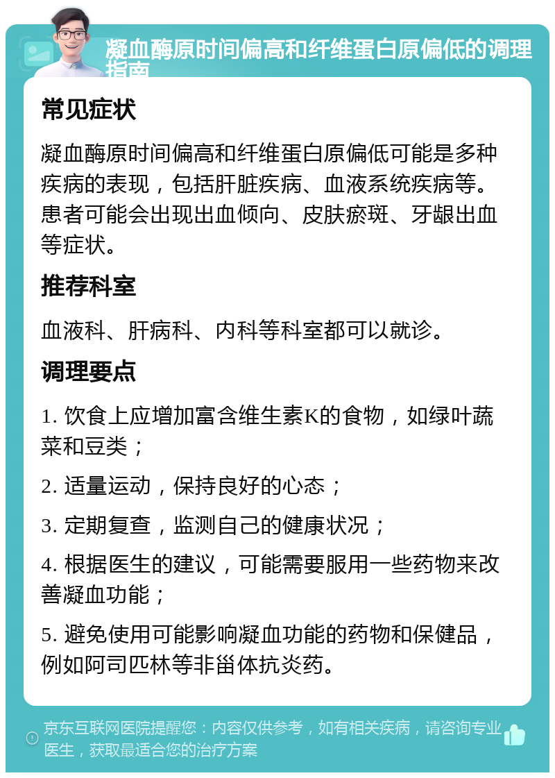 凝血酶原时间偏高和纤维蛋白原偏低的调理指南 常见症状 凝血酶原时间偏高和纤维蛋白原偏低可能是多种疾病的表现，包括肝脏疾病、血液系统疾病等。患者可能会出现出血倾向、皮肤瘀斑、牙龈出血等症状。 推荐科室 血液科、肝病科、内科等科室都可以就诊。 调理要点 1. 饮食上应增加富含维生素K的食物，如绿叶蔬菜和豆类； 2. 适量运动，保持良好的心态； 3. 定期复查，监测自己的健康状况； 4. 根据医生的建议，可能需要服用一些药物来改善凝血功能； 5. 避免使用可能影响凝血功能的药物和保健品，例如阿司匹林等非甾体抗炎药。