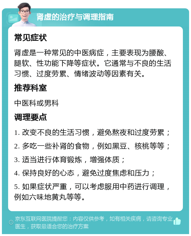 肾虚的治疗与调理指南 常见症状 肾虚是一种常见的中医病症，主要表现为腰酸、腿软、性功能下降等症状。它通常与不良的生活习惯、过度劳累、情绪波动等因素有关。 推荐科室 中医科或男科 调理要点 1. 改变不良的生活习惯，避免熬夜和过度劳累； 2. 多吃一些补肾的食物，例如黑豆、核桃等等； 3. 适当进行体育锻炼，增强体质； 4. 保持良好的心态，避免过度焦虑和压力； 5. 如果症状严重，可以考虑服用中药进行调理，例如六味地黄丸等等。