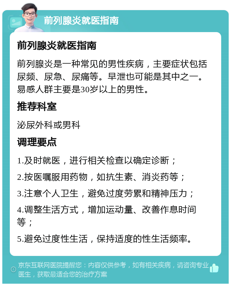 前列腺炎就医指南 前列腺炎就医指南 前列腺炎是一种常见的男性疾病，主要症状包括尿频、尿急、尿痛等。早泄也可能是其中之一。易感人群主要是30岁以上的男性。 推荐科室 泌尿外科或男科 调理要点 1.及时就医，进行相关检查以确定诊断； 2.按医嘱服用药物，如抗生素、消炎药等； 3.注意个人卫生，避免过度劳累和精神压力； 4.调整生活方式，增加运动量、改善作息时间等； 5.避免过度性生活，保持适度的性生活频率。