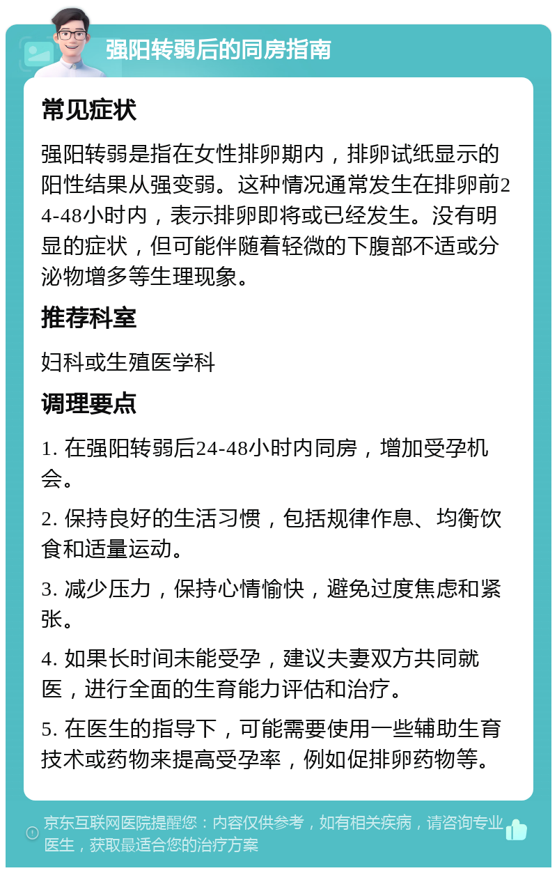 强阳转弱后的同房指南 常见症状 强阳转弱是指在女性排卵期内，排卵试纸显示的阳性结果从强变弱。这种情况通常发生在排卵前24-48小时内，表示排卵即将或已经发生。没有明显的症状，但可能伴随着轻微的下腹部不适或分泌物增多等生理现象。 推荐科室 妇科或生殖医学科 调理要点 1. 在强阳转弱后24-48小时内同房，增加受孕机会。 2. 保持良好的生活习惯，包括规律作息、均衡饮食和适量运动。 3. 减少压力，保持心情愉快，避免过度焦虑和紧张。 4. 如果长时间未能受孕，建议夫妻双方共同就医，进行全面的生育能力评估和治疗。 5. 在医生的指导下，可能需要使用一些辅助生育技术或药物来提高受孕率，例如促排卵药物等。