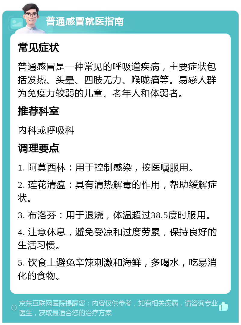 普通感冒就医指南 常见症状 普通感冒是一种常见的呼吸道疾病，主要症状包括发热、头晕、四肢无力、喉咙痛等。易感人群为免疫力较弱的儿童、老年人和体弱者。 推荐科室 内科或呼吸科 调理要点 1. 阿莫西林：用于控制感染，按医嘱服用。 2. 莲花清瘟：具有清热解毒的作用，帮助缓解症状。 3. 布洛芬：用于退烧，体温超过38.5度时服用。 4. 注意休息，避免受凉和过度劳累，保持良好的生活习惯。 5. 饮食上避免辛辣刺激和海鲜，多喝水，吃易消化的食物。