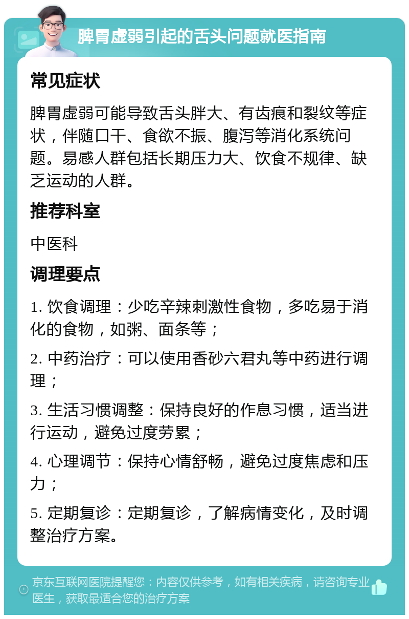 脾胃虚弱引起的舌头问题就医指南 常见症状 脾胃虚弱可能导致舌头胖大、有齿痕和裂纹等症状，伴随口干、食欲不振、腹泻等消化系统问题。易感人群包括长期压力大、饮食不规律、缺乏运动的人群。 推荐科室 中医科 调理要点 1. 饮食调理：少吃辛辣刺激性食物，多吃易于消化的食物，如粥、面条等； 2. 中药治疗：可以使用香砂六君丸等中药进行调理； 3. 生活习惯调整：保持良好的作息习惯，适当进行运动，避免过度劳累； 4. 心理调节：保持心情舒畅，避免过度焦虑和压力； 5. 定期复诊：定期复诊，了解病情变化，及时调整治疗方案。