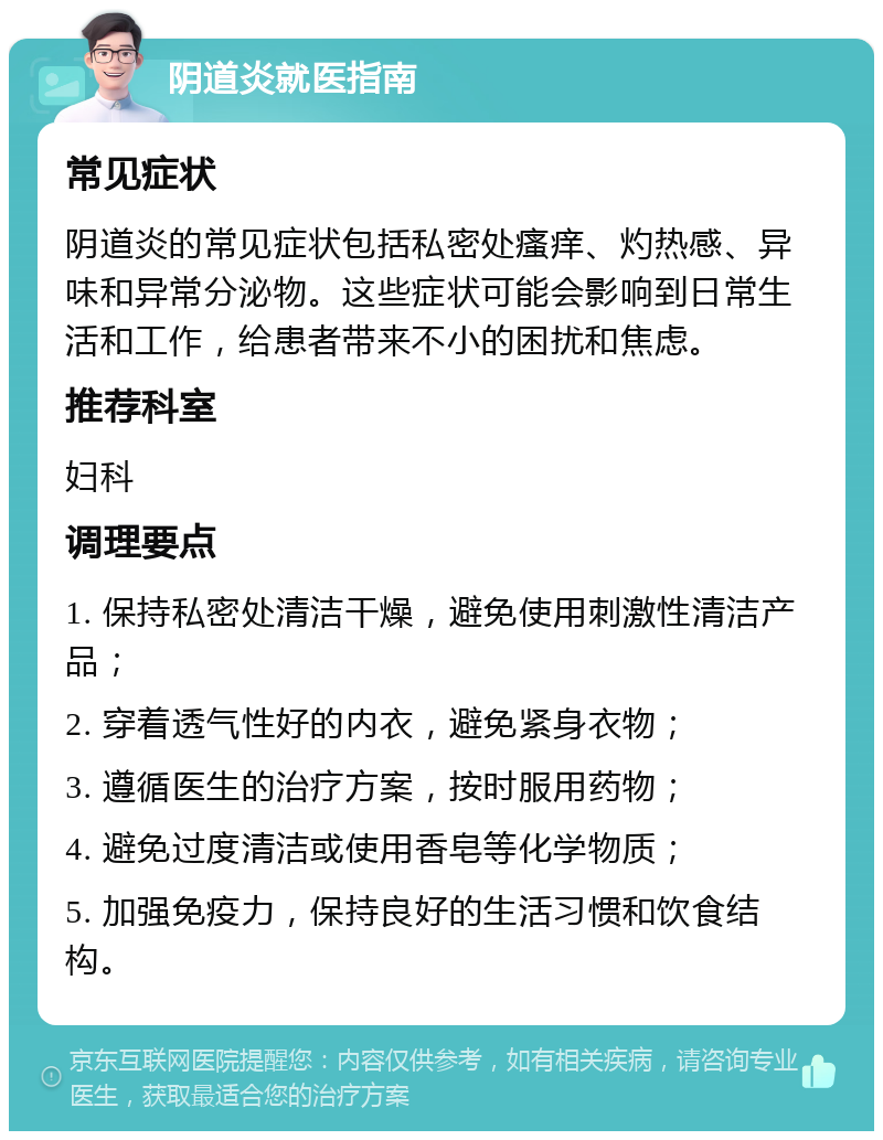 阴道炎就医指南 常见症状 阴道炎的常见症状包括私密处瘙痒、灼热感、异味和异常分泌物。这些症状可能会影响到日常生活和工作，给患者带来不小的困扰和焦虑。 推荐科室 妇科 调理要点 1. 保持私密处清洁干燥，避免使用刺激性清洁产品； 2. 穿着透气性好的内衣，避免紧身衣物； 3. 遵循医生的治疗方案，按时服用药物； 4. 避免过度清洁或使用香皂等化学物质； 5. 加强免疫力，保持良好的生活习惯和饮食结构。