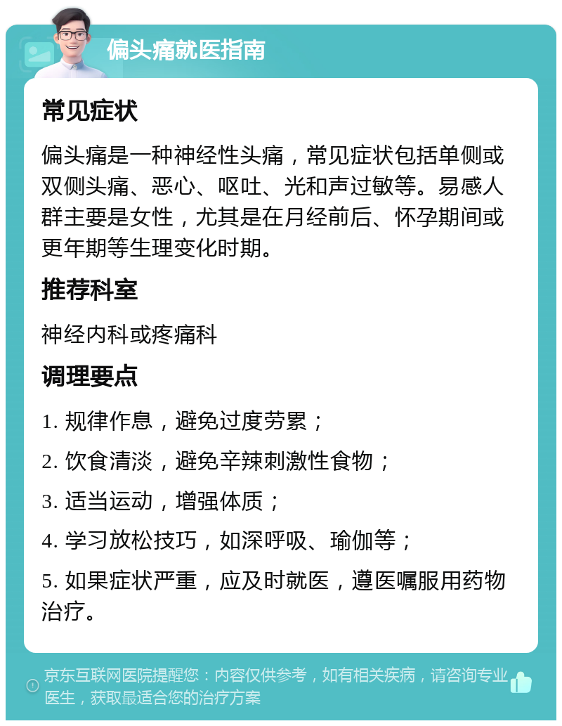 偏头痛就医指南 常见症状 偏头痛是一种神经性头痛，常见症状包括单侧或双侧头痛、恶心、呕吐、光和声过敏等。易感人群主要是女性，尤其是在月经前后、怀孕期间或更年期等生理变化时期。 推荐科室 神经内科或疼痛科 调理要点 1. 规律作息，避免过度劳累； 2. 饮食清淡，避免辛辣刺激性食物； 3. 适当运动，增强体质； 4. 学习放松技巧，如深呼吸、瑜伽等； 5. 如果症状严重，应及时就医，遵医嘱服用药物治疗。