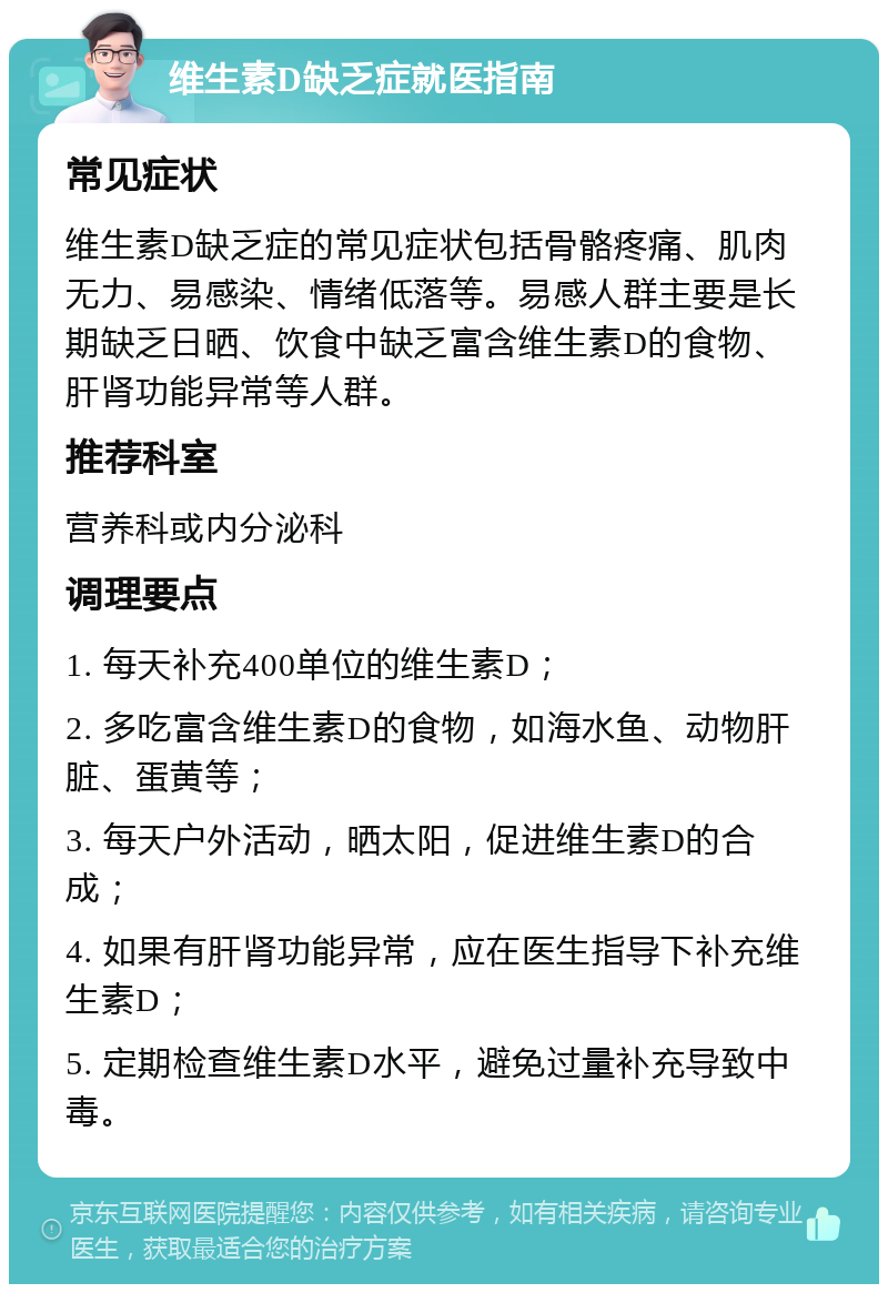 维生素D缺乏症就医指南 常见症状 维生素D缺乏症的常见症状包括骨骼疼痛、肌肉无力、易感染、情绪低落等。易感人群主要是长期缺乏日晒、饮食中缺乏富含维生素D的食物、肝肾功能异常等人群。 推荐科室 营养科或内分泌科 调理要点 1. 每天补充400单位的维生素D； 2. 多吃富含维生素D的食物，如海水鱼、动物肝脏、蛋黄等； 3. 每天户外活动，晒太阳，促进维生素D的合成； 4. 如果有肝肾功能异常，应在医生指导下补充维生素D； 5. 定期检查维生素D水平，避免过量补充导致中毒。