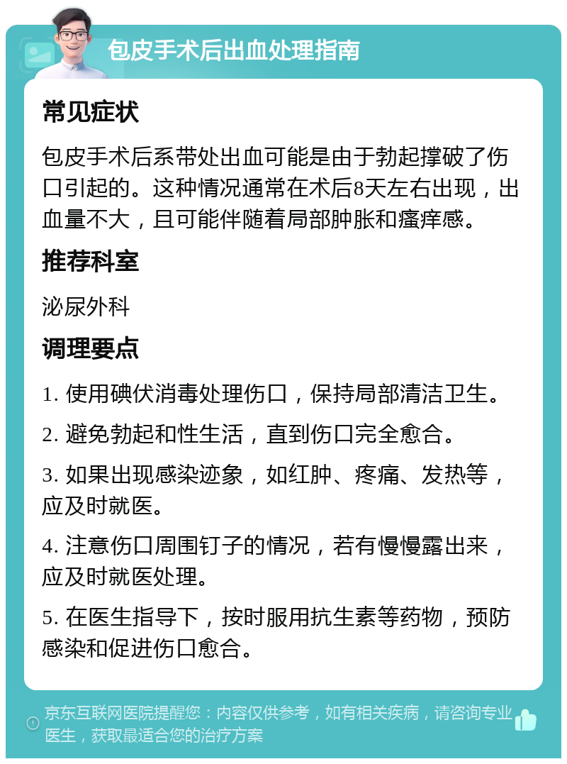 包皮手术后出血处理指南 常见症状 包皮手术后系带处出血可能是由于勃起撑破了伤口引起的。这种情况通常在术后8天左右出现，出血量不大，且可能伴随着局部肿胀和瘙痒感。 推荐科室 泌尿外科 调理要点 1. 使用碘伏消毒处理伤口，保持局部清洁卫生。 2. 避免勃起和性生活，直到伤口完全愈合。 3. 如果出现感染迹象，如红肿、疼痛、发热等，应及时就医。 4. 注意伤口周围钉子的情况，若有慢慢露出来，应及时就医处理。 5. 在医生指导下，按时服用抗生素等药物，预防感染和促进伤口愈合。