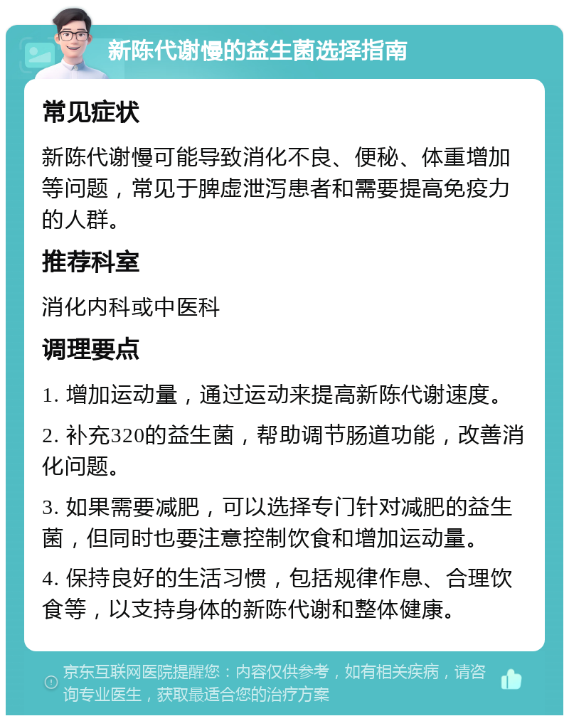 新陈代谢慢的益生菌选择指南 常见症状 新陈代谢慢可能导致消化不良、便秘、体重增加等问题，常见于脾虚泄泻患者和需要提高免疫力的人群。 推荐科室 消化内科或中医科 调理要点 1. 增加运动量，通过运动来提高新陈代谢速度。 2. 补充320的益生菌，帮助调节肠道功能，改善消化问题。 3. 如果需要减肥，可以选择专门针对减肥的益生菌，但同时也要注意控制饮食和增加运动量。 4. 保持良好的生活习惯，包括规律作息、合理饮食等，以支持身体的新陈代谢和整体健康。