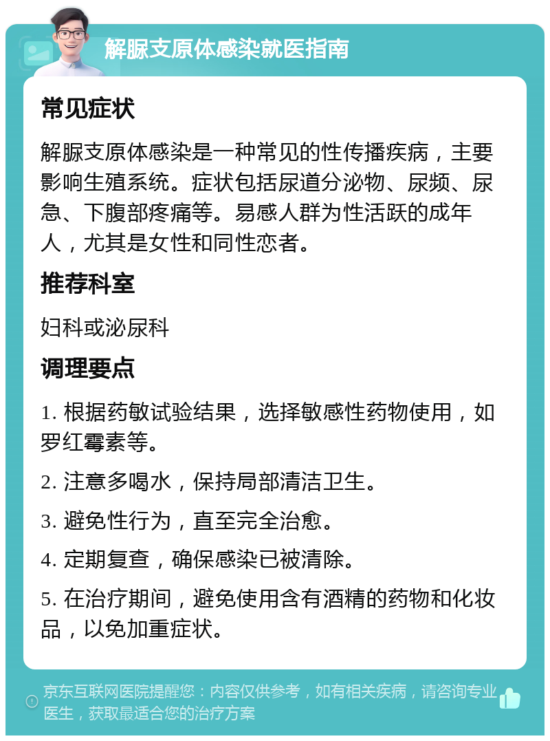 解脲支原体感染就医指南 常见症状 解脲支原体感染是一种常见的性传播疾病，主要影响生殖系统。症状包括尿道分泌物、尿频、尿急、下腹部疼痛等。易感人群为性活跃的成年人，尤其是女性和同性恋者。 推荐科室 妇科或泌尿科 调理要点 1. 根据药敏试验结果，选择敏感性药物使用，如罗红霉素等。 2. 注意多喝水，保持局部清洁卫生。 3. 避免性行为，直至完全治愈。 4. 定期复查，确保感染已被清除。 5. 在治疗期间，避免使用含有酒精的药物和化妆品，以免加重症状。