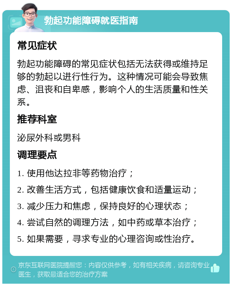 勃起功能障碍就医指南 常见症状 勃起功能障碍的常见症状包括无法获得或维持足够的勃起以进行性行为。这种情况可能会导致焦虑、沮丧和自卑感，影响个人的生活质量和性关系。 推荐科室 泌尿外科或男科 调理要点 1. 使用他达拉非等药物治疗； 2. 改善生活方式，包括健康饮食和适量运动； 3. 减少压力和焦虑，保持良好的心理状态； 4. 尝试自然的调理方法，如中药或草本治疗； 5. 如果需要，寻求专业的心理咨询或性治疗。