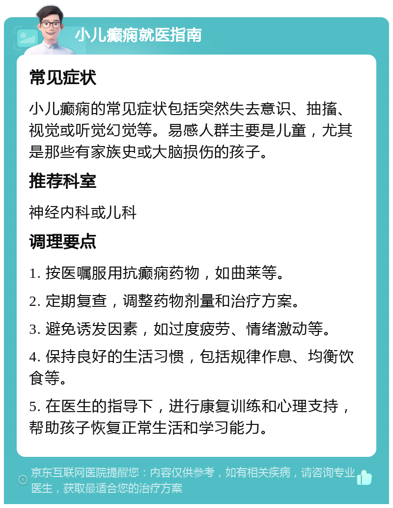 小儿癫痫就医指南 常见症状 小儿癫痫的常见症状包括突然失去意识、抽搐、视觉或听觉幻觉等。易感人群主要是儿童，尤其是那些有家族史或大脑损伤的孩子。 推荐科室 神经内科或儿科 调理要点 1. 按医嘱服用抗癫痫药物，如曲莱等。 2. 定期复查，调整药物剂量和治疗方案。 3. 避免诱发因素，如过度疲劳、情绪激动等。 4. 保持良好的生活习惯，包括规律作息、均衡饮食等。 5. 在医生的指导下，进行康复训练和心理支持，帮助孩子恢复正常生活和学习能力。