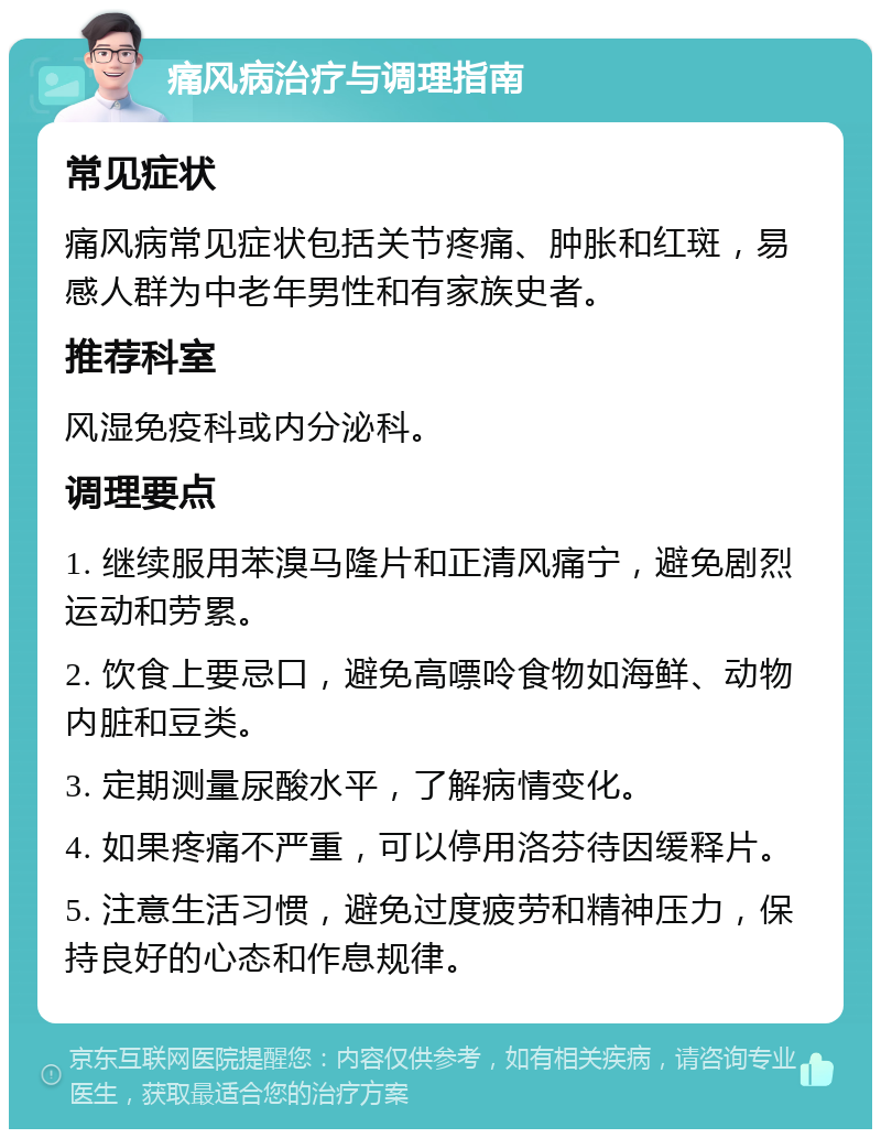 痛风病治疗与调理指南 常见症状 痛风病常见症状包括关节疼痛、肿胀和红斑，易感人群为中老年男性和有家族史者。 推荐科室 风湿免疫科或内分泌科。 调理要点 1. 继续服用苯溴马隆片和正清风痛宁，避免剧烈运动和劳累。 2. 饮食上要忌口，避免高嘌呤食物如海鲜、动物内脏和豆类。 3. 定期测量尿酸水平，了解病情变化。 4. 如果疼痛不严重，可以停用洛芬待因缓释片。 5. 注意生活习惯，避免过度疲劳和精神压力，保持良好的心态和作息规律。