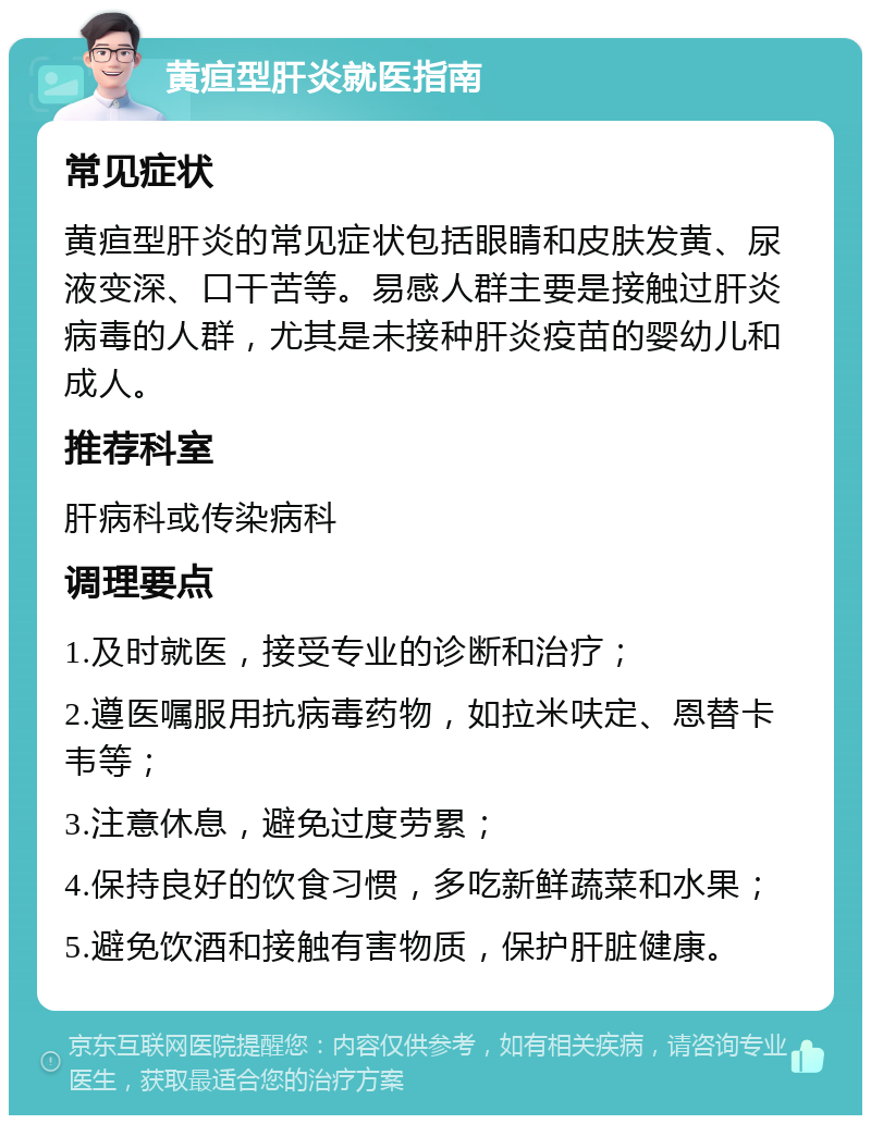 黄疸型肝炎就医指南 常见症状 黄疸型肝炎的常见症状包括眼睛和皮肤发黄、尿液变深、口干苦等。易感人群主要是接触过肝炎病毒的人群，尤其是未接种肝炎疫苗的婴幼儿和成人。 推荐科室 肝病科或传染病科 调理要点 1.及时就医，接受专业的诊断和治疗； 2.遵医嘱服用抗病毒药物，如拉米呋定、恩替卡韦等； 3.注意休息，避免过度劳累； 4.保持良好的饮食习惯，多吃新鲜蔬菜和水果； 5.避免饮酒和接触有害物质，保护肝脏健康。