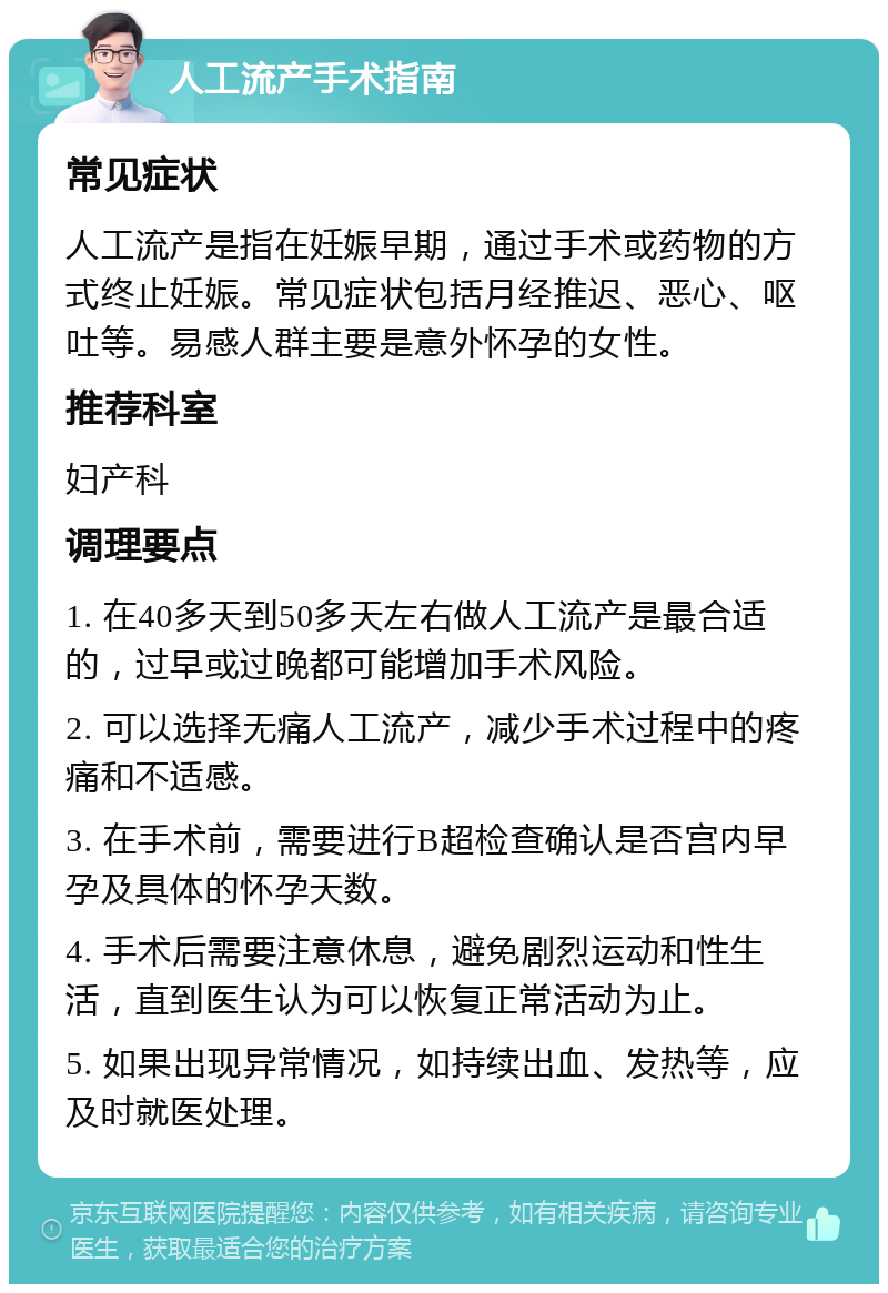 人工流产手术指南 常见症状 人工流产是指在妊娠早期，通过手术或药物的方式终止妊娠。常见症状包括月经推迟、恶心、呕吐等。易感人群主要是意外怀孕的女性。 推荐科室 妇产科 调理要点 1. 在40多天到50多天左右做人工流产是最合适的，过早或过晚都可能增加手术风险。 2. 可以选择无痛人工流产，减少手术过程中的疼痛和不适感。 3. 在手术前，需要进行B超检查确认是否宫内早孕及具体的怀孕天数。 4. 手术后需要注意休息，避免剧烈运动和性生活，直到医生认为可以恢复正常活动为止。 5. 如果出现异常情况，如持续出血、发热等，应及时就医处理。