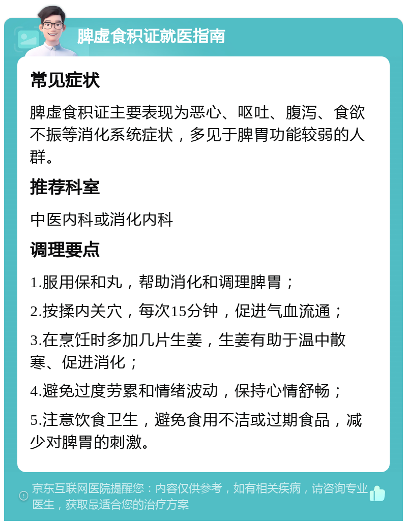 脾虚食积证就医指南 常见症状 脾虚食积证主要表现为恶心、呕吐、腹泻、食欲不振等消化系统症状，多见于脾胃功能较弱的人群。 推荐科室 中医内科或消化内科 调理要点 1.服用保和丸，帮助消化和调理脾胃； 2.按揉内关穴，每次15分钟，促进气血流通； 3.在烹饪时多加几片生姜，生姜有助于温中散寒、促进消化； 4.避免过度劳累和情绪波动，保持心情舒畅； 5.注意饮食卫生，避免食用不洁或过期食品，减少对脾胃的刺激。