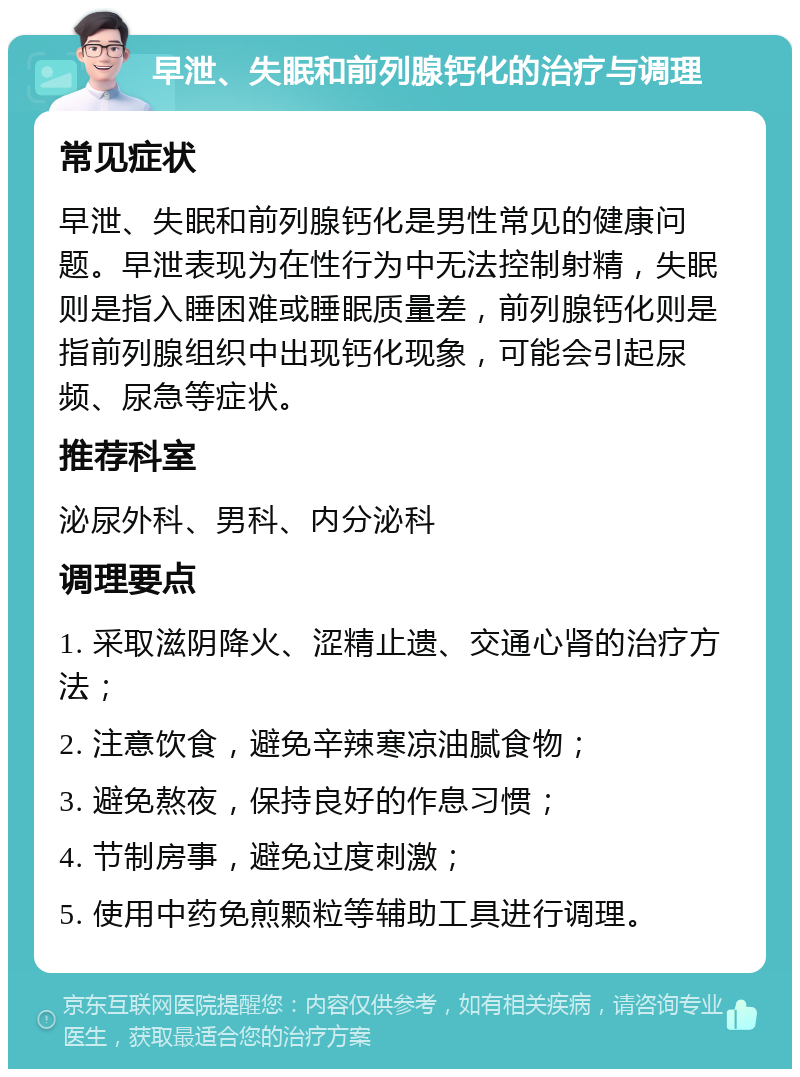 早泄、失眠和前列腺钙化的治疗与调理 常见症状 早泄、失眠和前列腺钙化是男性常见的健康问题。早泄表现为在性行为中无法控制射精，失眠则是指入睡困难或睡眠质量差，前列腺钙化则是指前列腺组织中出现钙化现象，可能会引起尿频、尿急等症状。 推荐科室 泌尿外科、男科、内分泌科 调理要点 1. 采取滋阴降火、涩精止遗、交通心肾的治疗方法； 2. 注意饮食，避免辛辣寒凉油腻食物； 3. 避免熬夜，保持良好的作息习惯； 4. 节制房事，避免过度刺激； 5. 使用中药免煎颗粒等辅助工具进行调理。