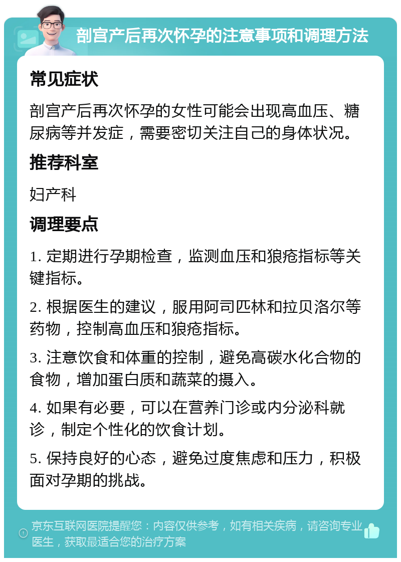 剖宫产后再次怀孕的注意事项和调理方法 常见症状 剖宫产后再次怀孕的女性可能会出现高血压、糖尿病等并发症，需要密切关注自己的身体状况。 推荐科室 妇产科 调理要点 1. 定期进行孕期检查，监测血压和狼疮指标等关键指标。 2. 根据医生的建议，服用阿司匹林和拉贝洛尔等药物，控制高血压和狼疮指标。 3. 注意饮食和体重的控制，避免高碳水化合物的食物，增加蛋白质和蔬菜的摄入。 4. 如果有必要，可以在营养门诊或内分泌科就诊，制定个性化的饮食计划。 5. 保持良好的心态，避免过度焦虑和压力，积极面对孕期的挑战。