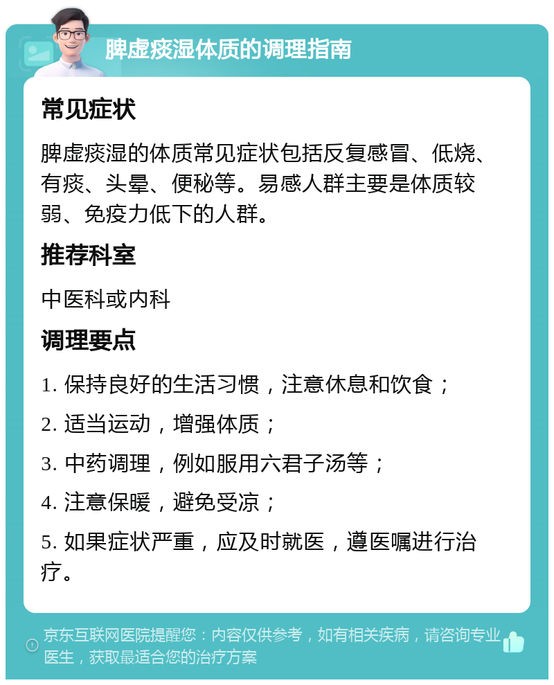 脾虚痰湿体质的调理指南 常见症状 脾虚痰湿的体质常见症状包括反复感冒、低烧、有痰、头晕、便秘等。易感人群主要是体质较弱、免疫力低下的人群。 推荐科室 中医科或内科 调理要点 1. 保持良好的生活习惯，注意休息和饮食； 2. 适当运动，增强体质； 3. 中药调理，例如服用六君子汤等； 4. 注意保暖，避免受凉； 5. 如果症状严重，应及时就医，遵医嘱进行治疗。