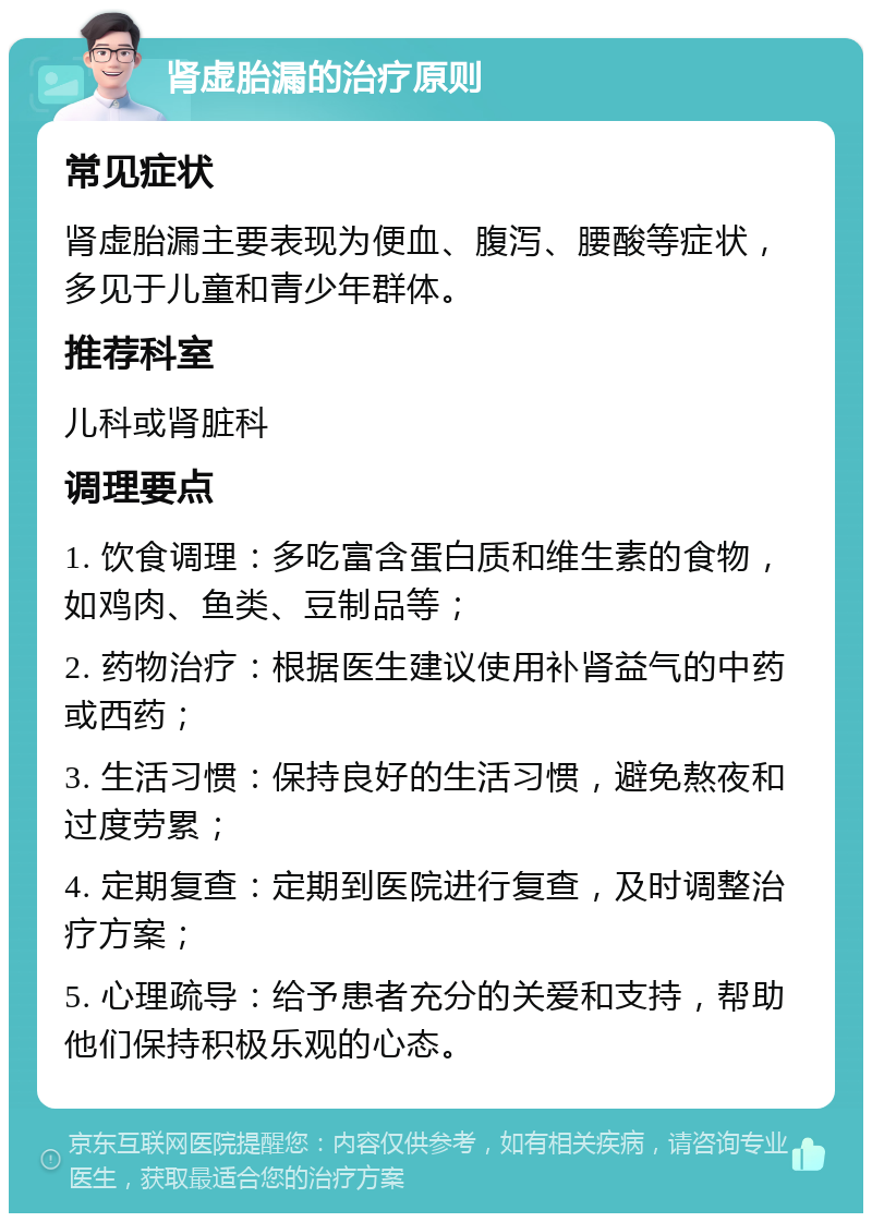 肾虚胎漏的治疗原则 常见症状 肾虚胎漏主要表现为便血、腹泻、腰酸等症状，多见于儿童和青少年群体。 推荐科室 儿科或肾脏科 调理要点 1. 饮食调理：多吃富含蛋白质和维生素的食物，如鸡肉、鱼类、豆制品等； 2. 药物治疗：根据医生建议使用补肾益气的中药或西药； 3. 生活习惯：保持良好的生活习惯，避免熬夜和过度劳累； 4. 定期复查：定期到医院进行复查，及时调整治疗方案； 5. 心理疏导：给予患者充分的关爱和支持，帮助他们保持积极乐观的心态。