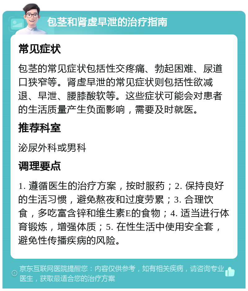 包茎和肾虚早泄的治疗指南 常见症状 包茎的常见症状包括性交疼痛、勃起困难、尿道口狭窄等。肾虚早泄的常见症状则包括性欲减退、早泄、腰膝酸软等。这些症状可能会对患者的生活质量产生负面影响，需要及时就医。 推荐科室 泌尿外科或男科 调理要点 1. 遵循医生的治疗方案，按时服药；2. 保持良好的生活习惯，避免熬夜和过度劳累；3. 合理饮食，多吃富含锌和维生素E的食物；4. 适当进行体育锻炼，增强体质；5. 在性生活中使用安全套，避免性传播疾病的风险。