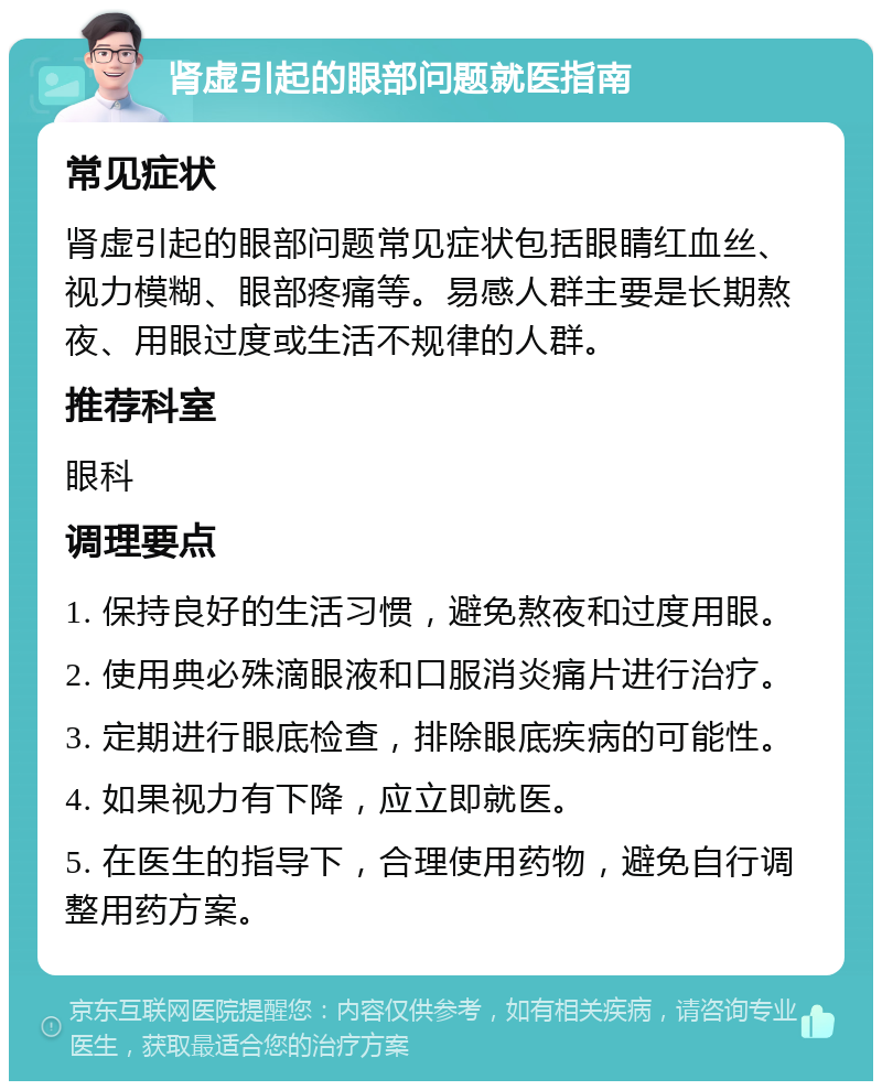 肾虚引起的眼部问题就医指南 常见症状 肾虚引起的眼部问题常见症状包括眼睛红血丝、视力模糊、眼部疼痛等。易感人群主要是长期熬夜、用眼过度或生活不规律的人群。 推荐科室 眼科 调理要点 1. 保持良好的生活习惯，避免熬夜和过度用眼。 2. 使用典必殊滴眼液和口服消炎痛片进行治疗。 3. 定期进行眼底检查，排除眼底疾病的可能性。 4. 如果视力有下降，应立即就医。 5. 在医生的指导下，合理使用药物，避免自行调整用药方案。