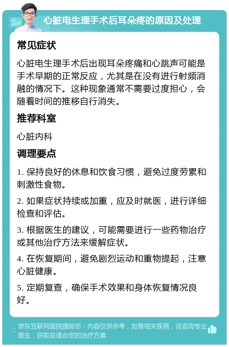 心脏电生理手术后耳朵疼的原因及处理 常见症状 心脏电生理手术后出现耳朵疼痛和心跳声可能是手术早期的正常反应，尤其是在没有进行射频消融的情况下。这种现象通常不需要过度担心，会随着时间的推移自行消失。 推荐科室 心脏内科 调理要点 1. 保持良好的休息和饮食习惯，避免过度劳累和刺激性食物。 2. 如果症状持续或加重，应及时就医，进行详细检查和评估。 3. 根据医生的建议，可能需要进行一些药物治疗或其他治疗方法来缓解症状。 4. 在恢复期间，避免剧烈运动和重物提起，注意心脏健康。 5. 定期复查，确保手术效果和身体恢复情况良好。