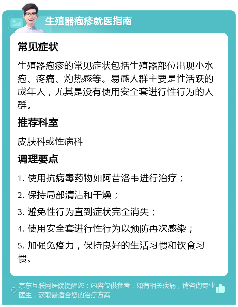 生殖器疱疹就医指南 常见症状 生殖器疱疹的常见症状包括生殖器部位出现小水疱、疼痛、灼热感等。易感人群主要是性活跃的成年人，尤其是没有使用安全套进行性行为的人群。 推荐科室 皮肤科或性病科 调理要点 1. 使用抗病毒药物如阿昔洛韦进行治疗； 2. 保持局部清洁和干燥； 3. 避免性行为直到症状完全消失； 4. 使用安全套进行性行为以预防再次感染； 5. 加强免疫力，保持良好的生活习惯和饮食习惯。