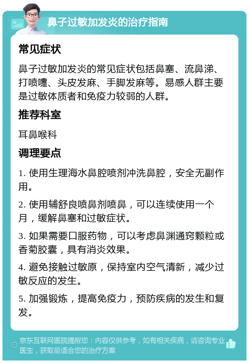 鼻子过敏加发炎的治疗指南 常见症状 鼻子过敏加发炎的常见症状包括鼻塞、流鼻涕、打喷嚏、头皮发麻、手脚发麻等。易感人群主要是过敏体质者和免疫力较弱的人群。 推荐科室 耳鼻喉科 调理要点 1. 使用生理海水鼻腔喷剂冲洗鼻腔，安全无副作用。 2. 使用辅舒良喷鼻剂喷鼻，可以连续使用一个月，缓解鼻塞和过敏症状。 3. 如果需要口服药物，可以考虑鼻渊通窍颗粒或香菊胶囊，具有消炎效果。 4. 避免接触过敏原，保持室内空气清新，减少过敏反应的发生。 5. 加强锻炼，提高免疫力，预防疾病的发生和复发。