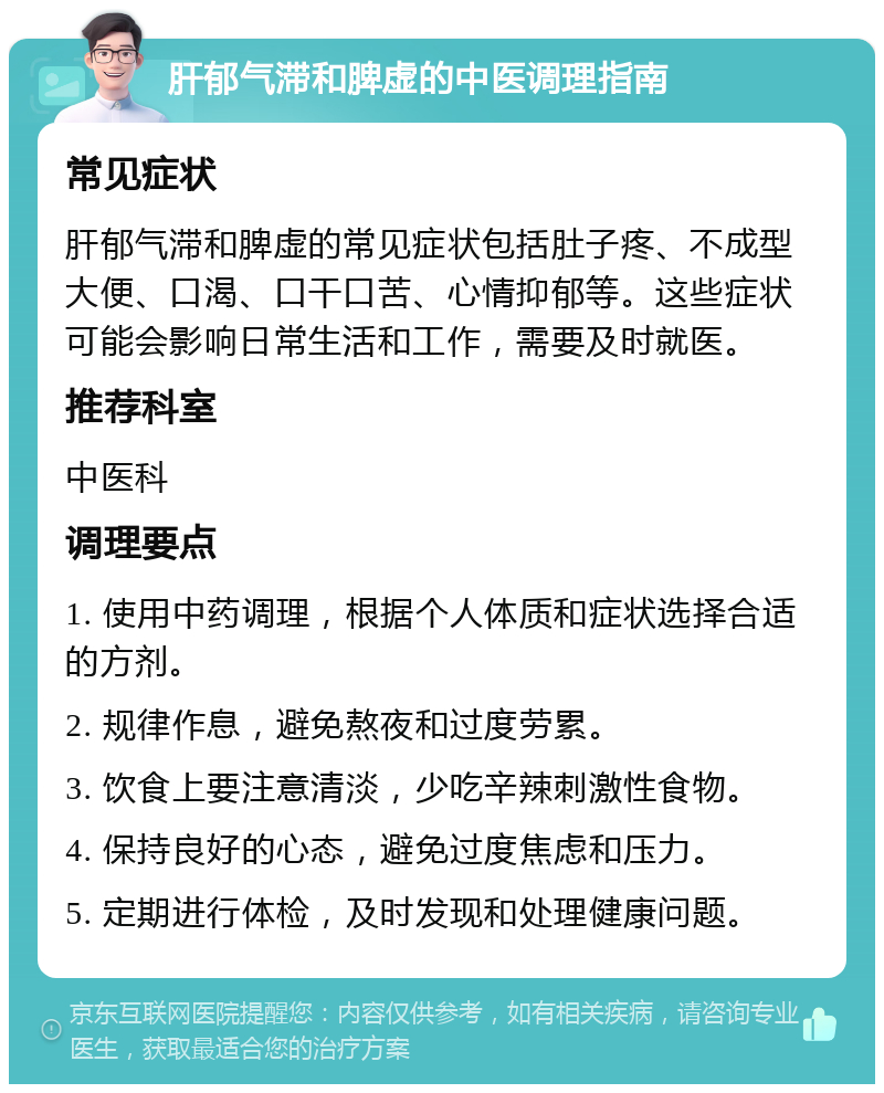 肝郁气滞和脾虚的中医调理指南 常见症状 肝郁气滞和脾虚的常见症状包括肚子疼、不成型大便、口渴、口干口苦、心情抑郁等。这些症状可能会影响日常生活和工作，需要及时就医。 推荐科室 中医科 调理要点 1. 使用中药调理，根据个人体质和症状选择合适的方剂。 2. 规律作息，避免熬夜和过度劳累。 3. 饮食上要注意清淡，少吃辛辣刺激性食物。 4. 保持良好的心态，避免过度焦虑和压力。 5. 定期进行体检，及时发现和处理健康问题。