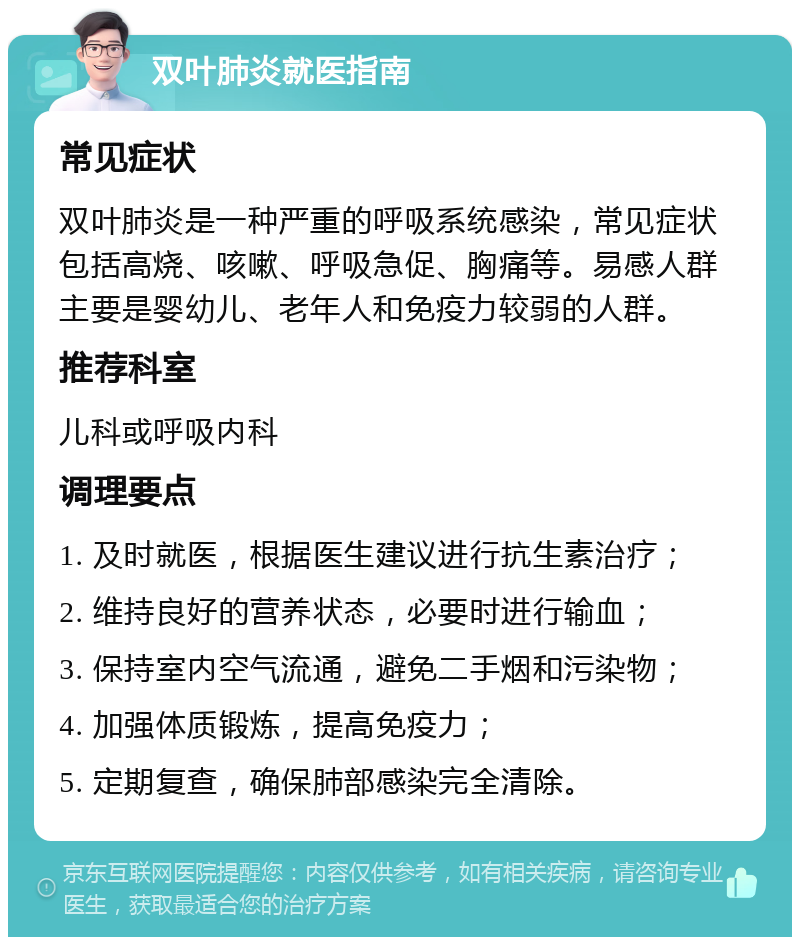 双叶肺炎就医指南 常见症状 双叶肺炎是一种严重的呼吸系统感染，常见症状包括高烧、咳嗽、呼吸急促、胸痛等。易感人群主要是婴幼儿、老年人和免疫力较弱的人群。 推荐科室 儿科或呼吸内科 调理要点 1. 及时就医，根据医生建议进行抗生素治疗； 2. 维持良好的营养状态，必要时进行输血； 3. 保持室内空气流通，避免二手烟和污染物； 4. 加强体质锻炼，提高免疫力； 5. 定期复查，确保肺部感染完全清除。